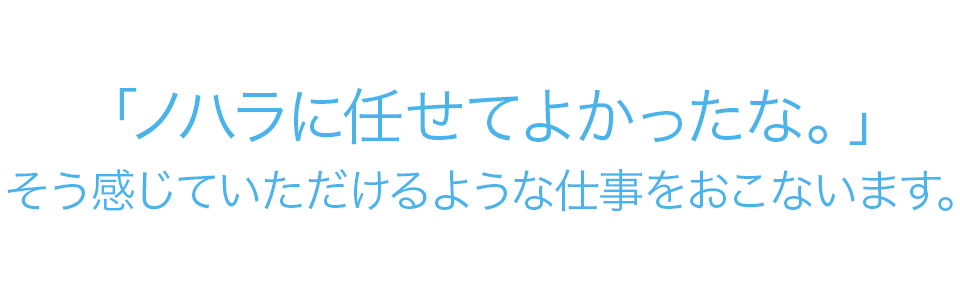 「ノハラに任せてよかったな。」そう感じていただけるような仕事をおこないます。